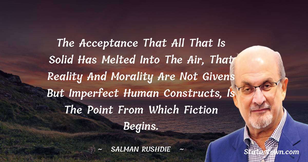 The acceptance that all that is solid has melted into the air, that reality and morality are not givens but imperfect human constructs, is the point from which fiction begins. - Salman Rushdie quotes