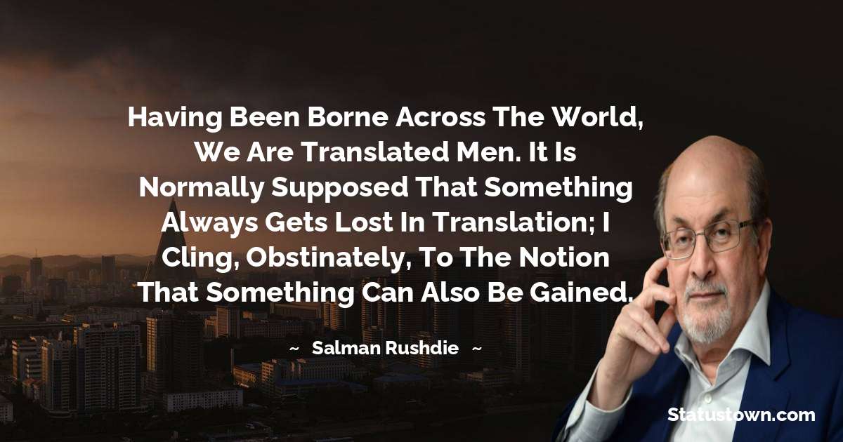 Having been borne across the world, we are translated men. It is normally supposed that something always gets lost in translation; I cling, obstinately, to the notion that something can also be gained. - Salman Rushdie quotes