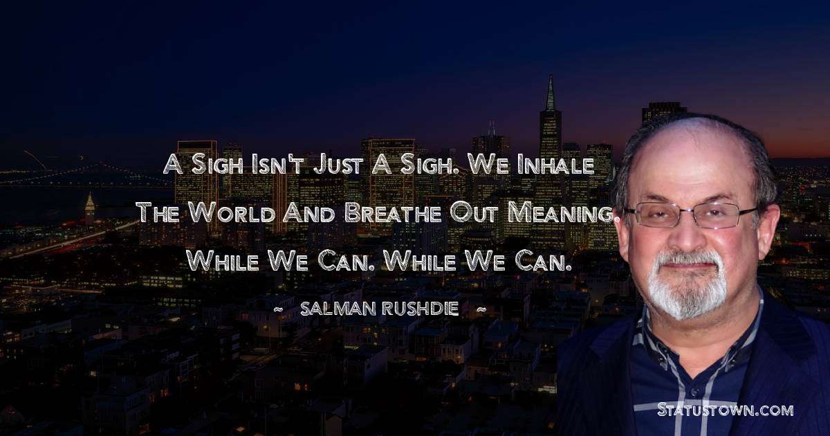 Salman Rushdie Quotes - A sigh isn't just a sigh. We inhale the world and breathe out meaning. While we can. While we can.