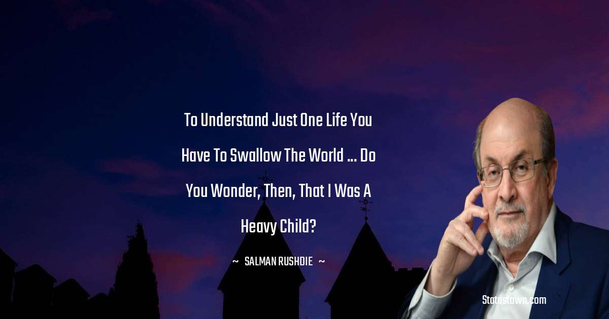 To understand just one life you have to swallow the world ... do you wonder, then, that I was a heavy child? - Salman Rushdie quotes