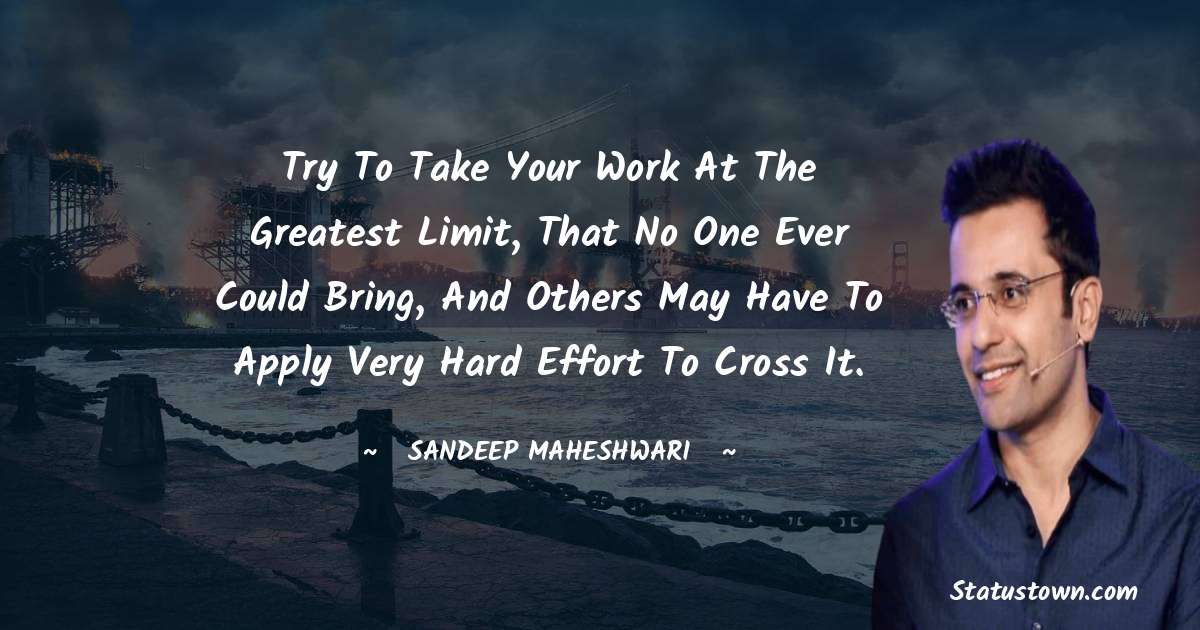 Sandeep Maheshwari Quotes - Try to take your work at the greatest limit, that no one ever could bring, and others may have to apply very hard effort to cross it.