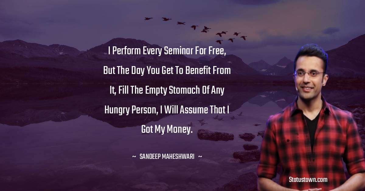Sandeep Maheshwari Quotes - I perform every seminar for free, but the day you get to benefit from it, fill the empty stomach of any hungry person, I will assume that I got my money.