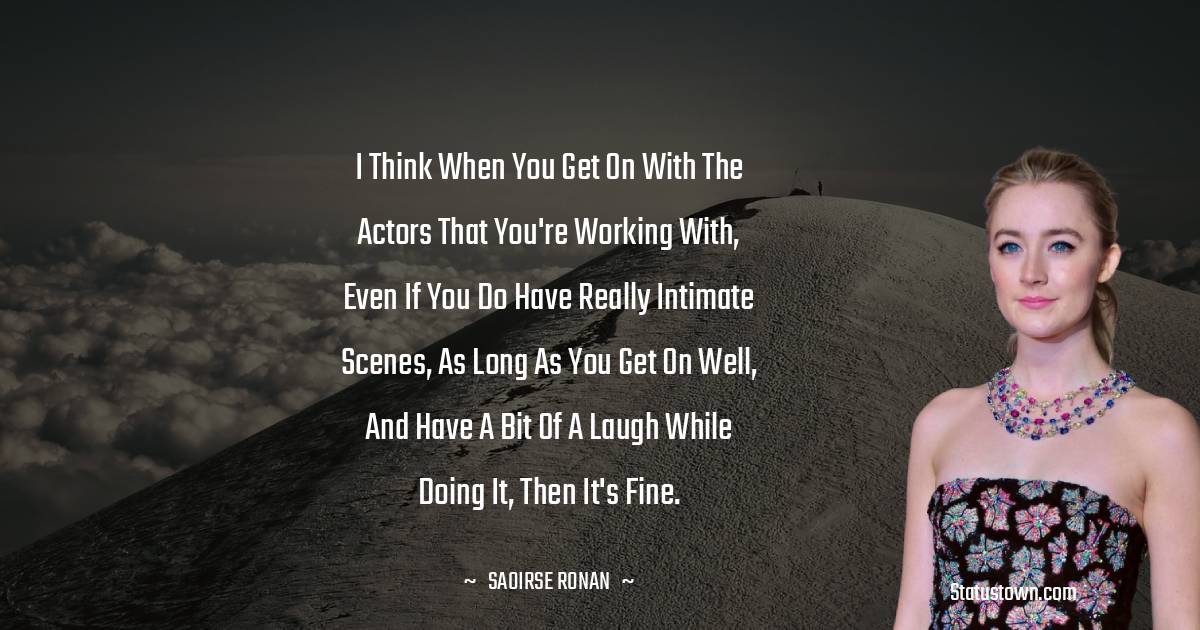 I think when you get on with the actors that you're working with, even if you do have really intimate scenes, as long as you get on well, and have a bit of a laugh while doing it, then it's fine. - Saoirse Ronan quotes