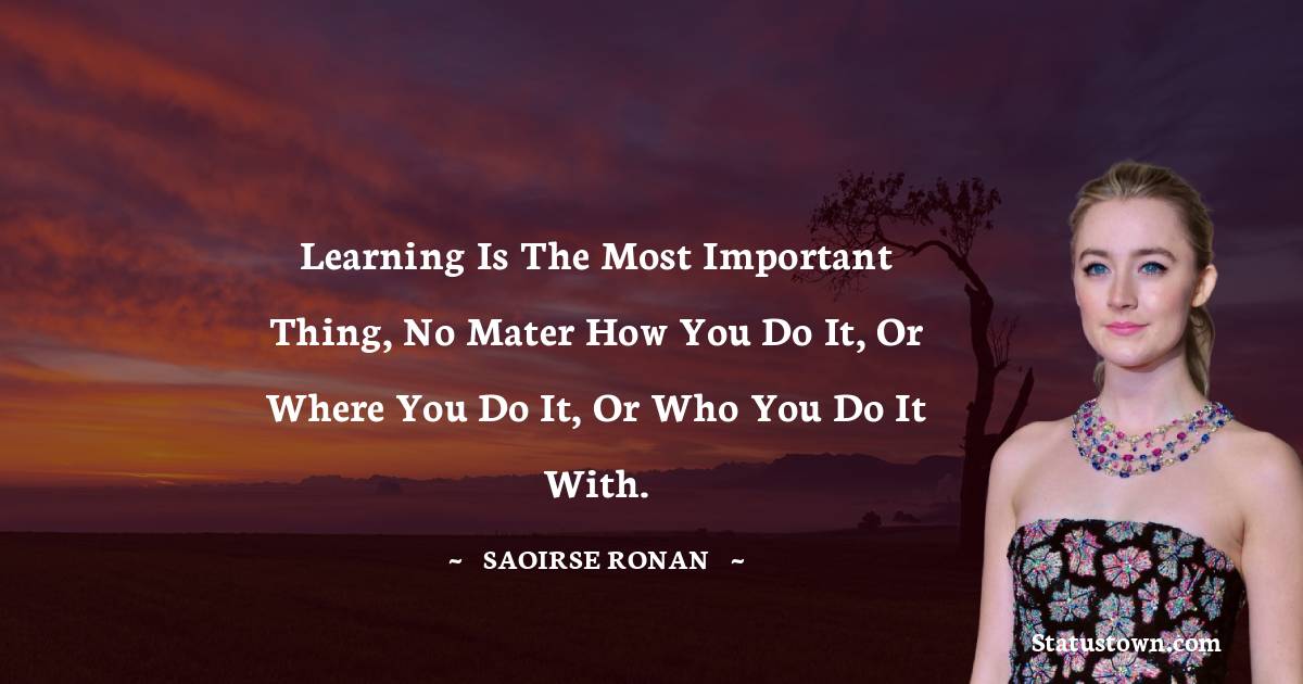 Learning is the most important thing, no mater how you do it, or where you do it, or who you do it with. - Saoirse Ronan quotes