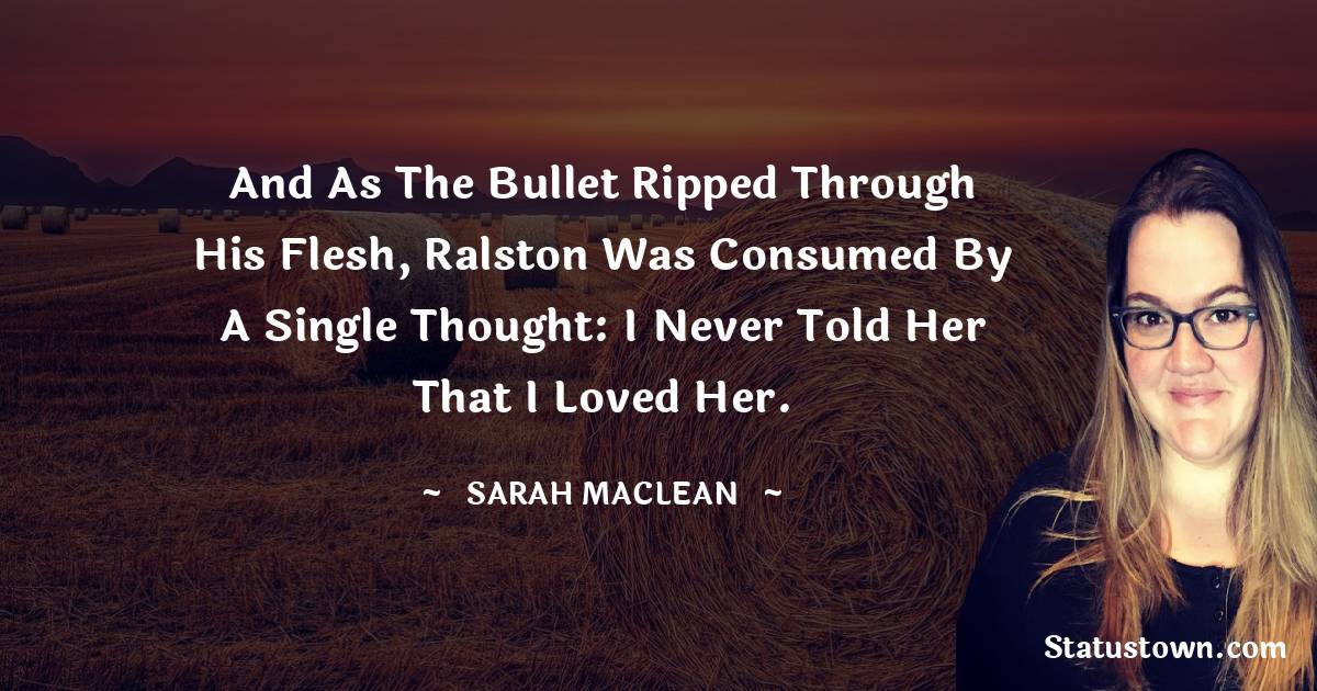 And as the bullet ripped through his flesh, Ralston was consumed by a single thought: I never told her that I loved her. - Sarah MacLean quotes