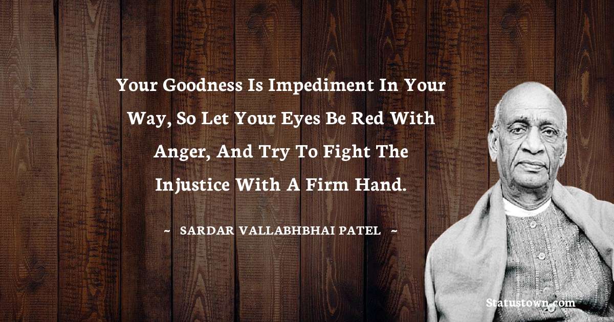 Your goodness is impediment in your way, so let your eyes be red with anger, and try to fight the injustice with a firm hand. - Sardar Vallabhbhai patel quotes