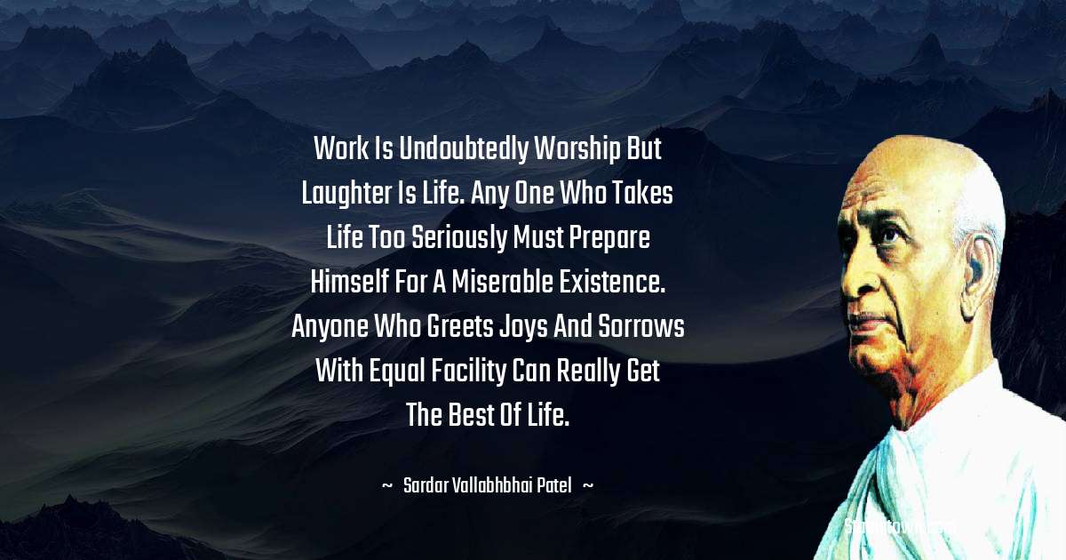 Work is undoubtedly worship but laughter is life. Any one who takes life too seriously must prepare himself for a miserable existence. Anyone who greets joys and sorrows with equal facility can really get the best of life. - Sardar Vallabhbhai patel quotes