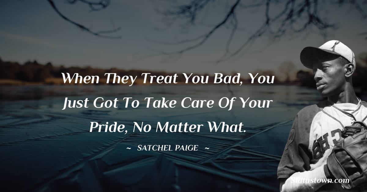 When they treat you bad, you just got to take care of your pride, no matter what. - Satchel Paige quotes