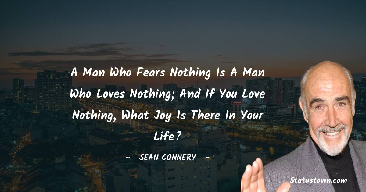 Sean Connery Quotes - A man who fears nothing is a man who loves nothing; and if you love nothing, what joy is there in your life?