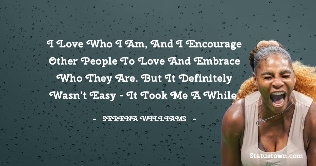 Serena Williams Quotes - I love who I am, and I encourage other people to love and embrace who they are. But it definitely wasn't easy - it took me a while.