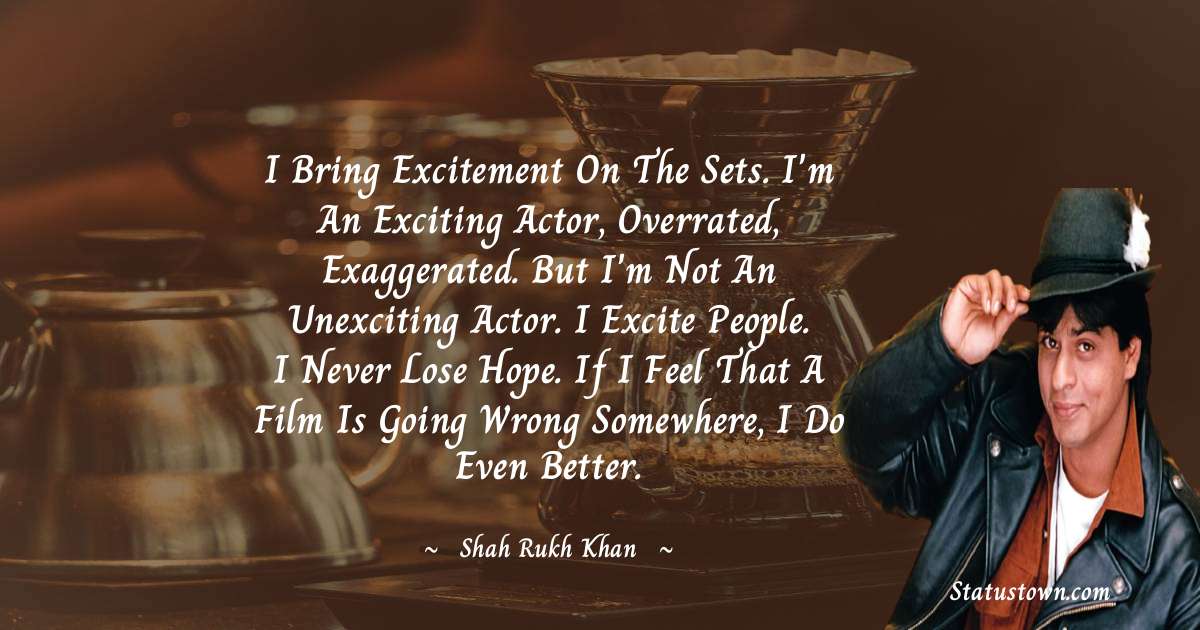 Shah Rukh Khan   Quotes - I bring excitement on the sets. I'm an exciting actor, overrated, exaggerated. But I'm not an unexciting actor. I excite people. I never lose hope. If I feel that a film is going wrong somewhere, I do even better.