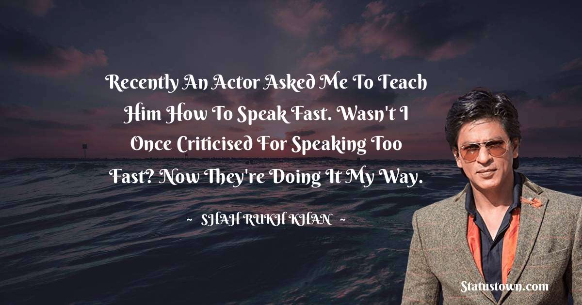 Shah Rukh Khan   Quotes - Recently an actor asked me to teach him how to speak fast. Wasn't I once criticised for speaking too fast? Now they're doing it my way.