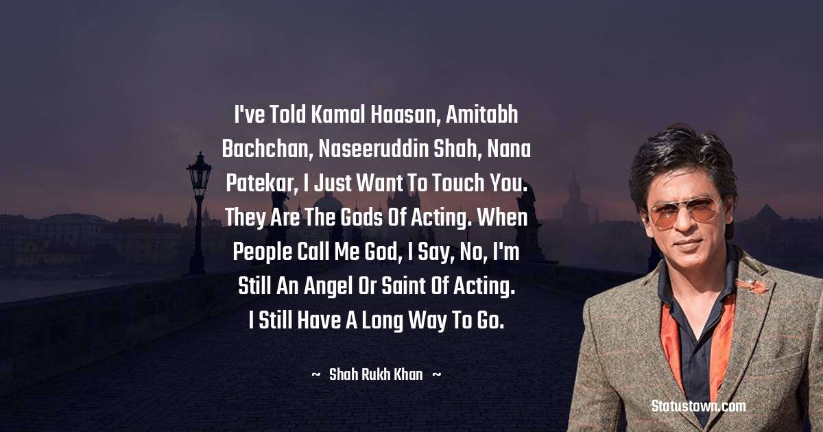 Shah Rukh Khan   Quotes - I've told Kamal Haasan, Amitabh Bachchan, Naseeruddin Shah, Nana Patekar, I just want to touch you. They are the gods of acting. When people call me God, I say, no, I'm still an angel or saint of acting. I still have a long way to go.