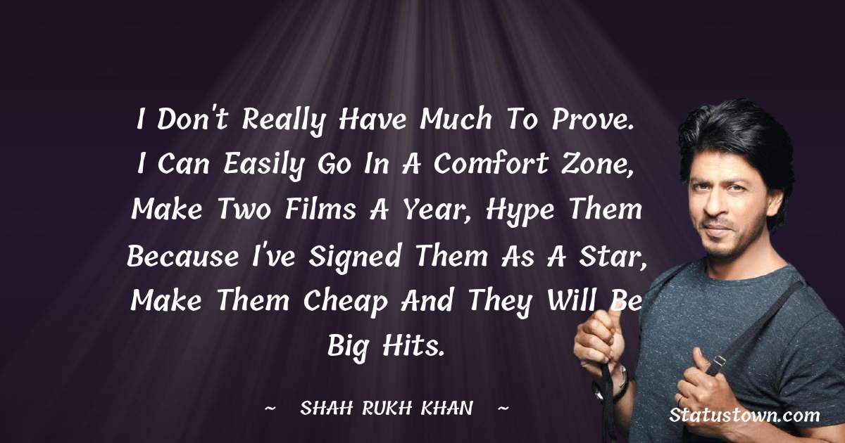 Shah Rukh Khan   Quotes - I don't really have much to prove. I can easily go in a comfort zone, make two films a year, hype them because I've signed them as a star, make them cheap and they will be big hits.
