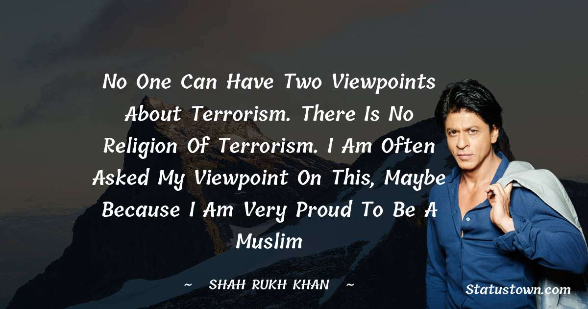 Shah Rukh Khan   Quotes - No one can have two viewpoints about terrorism. There is no religion of terrorism. I am often asked my viewpoint on this, maybe because i am very proud to be a Muslim