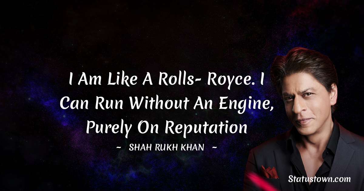 I am like a Rolls- Royce. I can run without an engine, purely on reputation