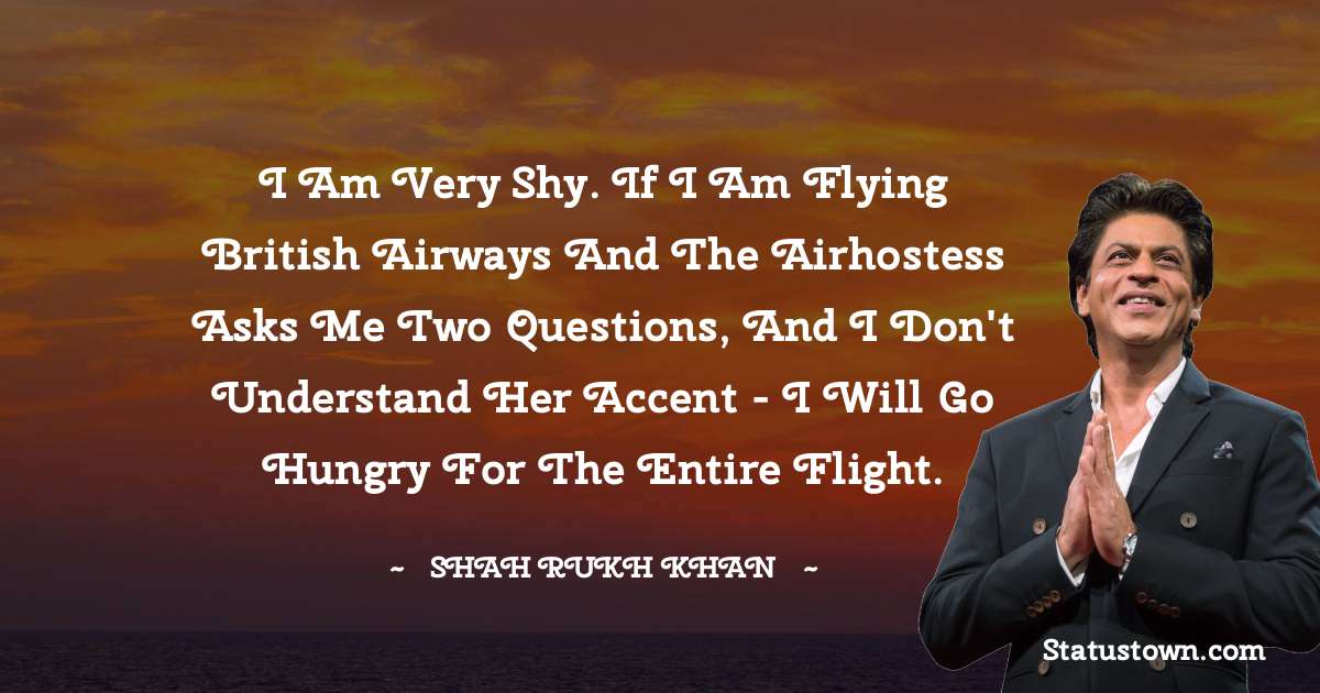 I am very shy. If I am flying British Airways and the airhostess asks me two questions, and I don't understand her accent - I will go hungry for the entire flight.