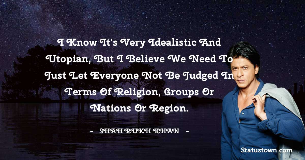 Shah Rukh Khan   Quotes - I know it's very idealistic and utopian, but I believe we need to just let everyone not be judged in terms of religion, groups or nations or region.