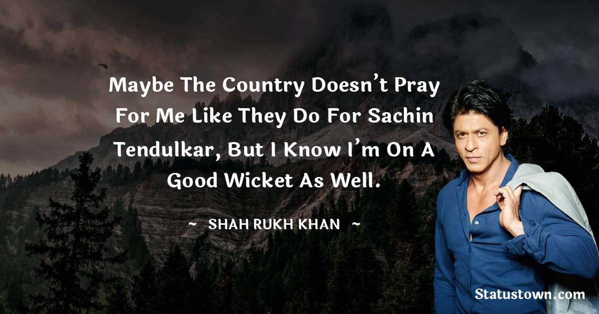 Shah Rukh Khan   Quotes - Maybe the country doesn’t pray for me like they do for Sachin Tendulkar, but I know I’m on a good wicket as well.