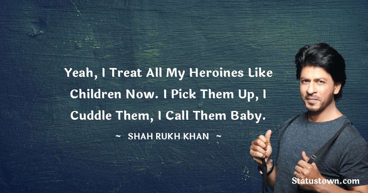 Shah Rukh Khan   Quotes - Yeah, I treat all my heroines like children now. I pick them up, I cuddle them, I call them baby.