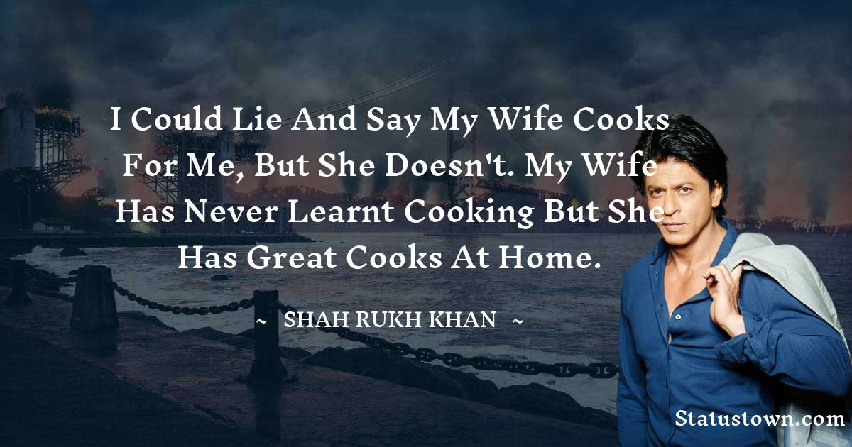 Shah Rukh Khan   Quotes - I could lie and say my wife cooks for me, but she doesn't. My wife has never learnt cooking but she has great cooks at home.
