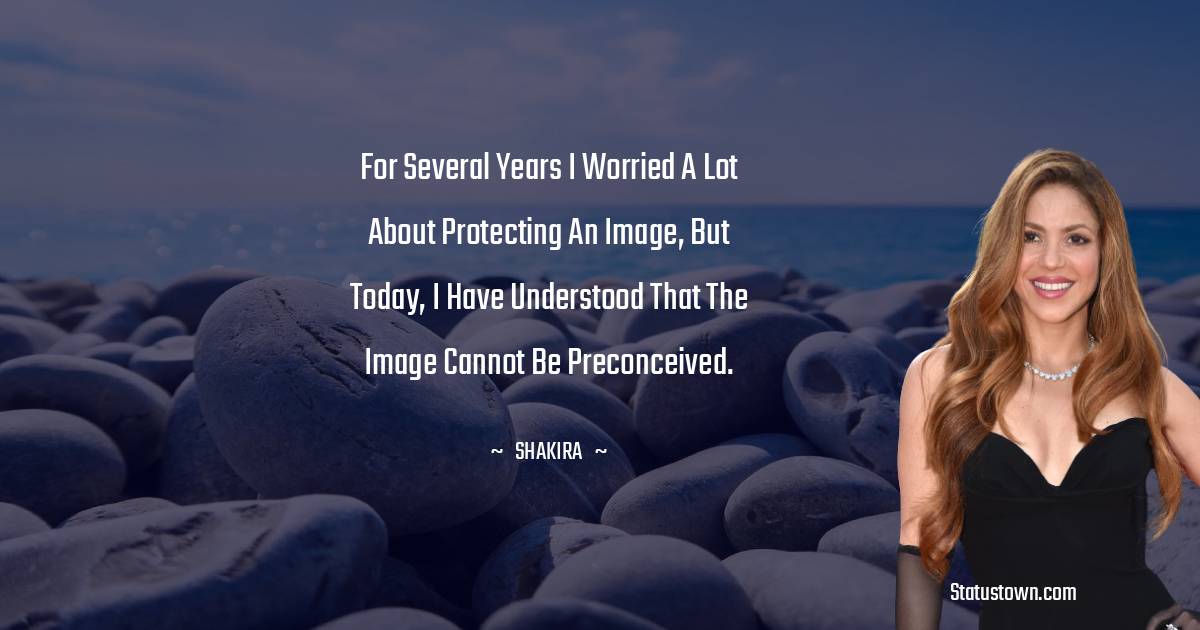 Shakira  Quotes - For several years I worried a lot about protecting an image, but today, I have understood that the image cannot be preconceived.
