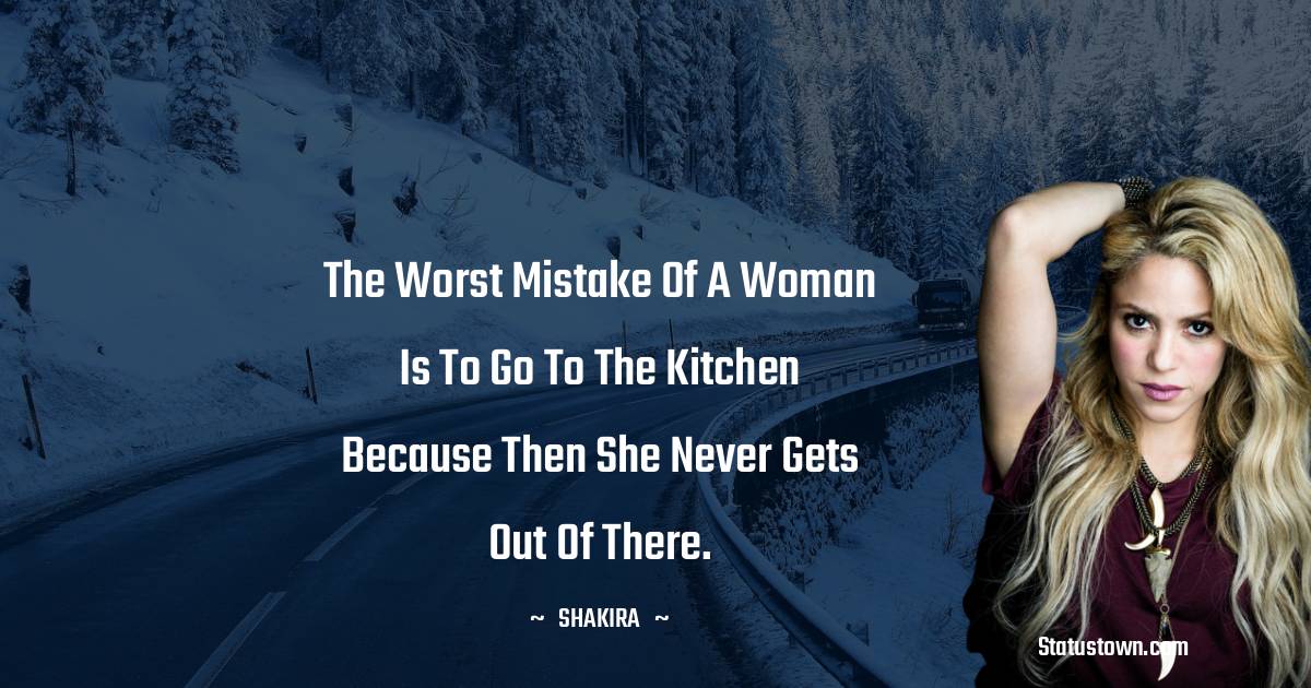Shakira  Quotes - The worst mistake of a woman is to go to the kitchen because then she never gets out of there.