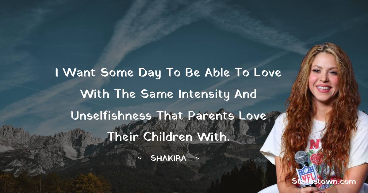 Shakira  Quotes - I want some day to be able to love with the same intensity and unselfishness that parents love their children with.