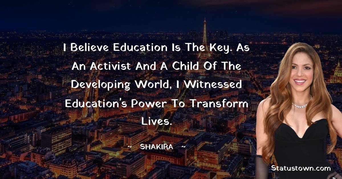 Shakira  Quotes - I believe education is the key. As an activist and a child of the developing world, I witnessed education's power to transform lives.