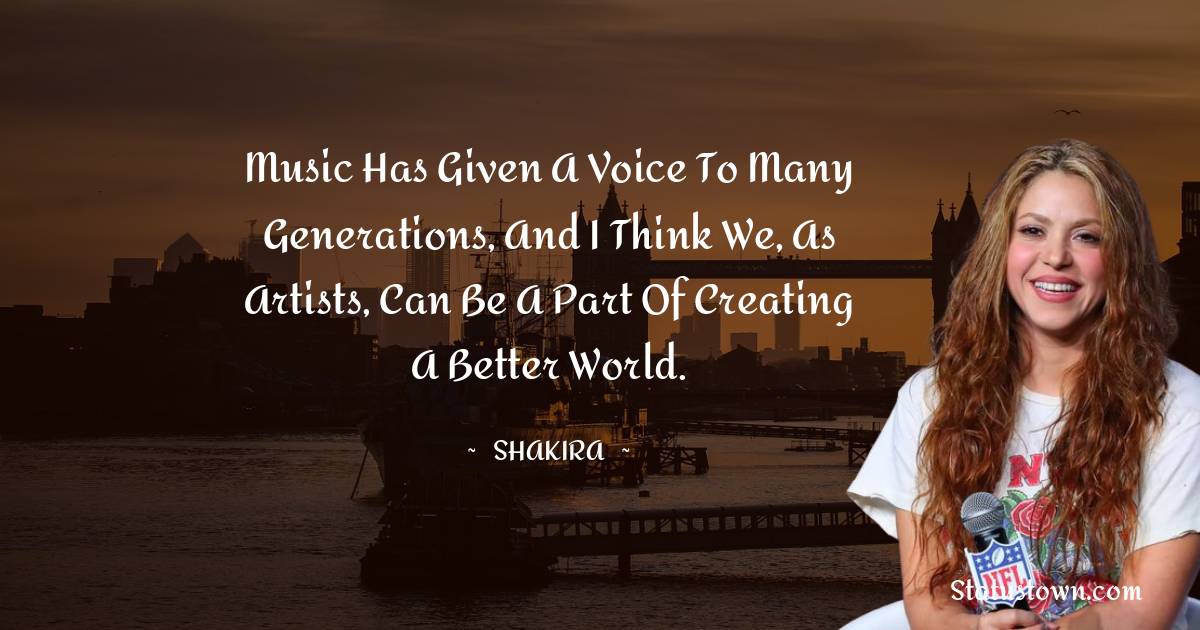 Music has given a voice to many generations, and I think we, as artists, can be a part of creating a better world. - Shakira  quotes