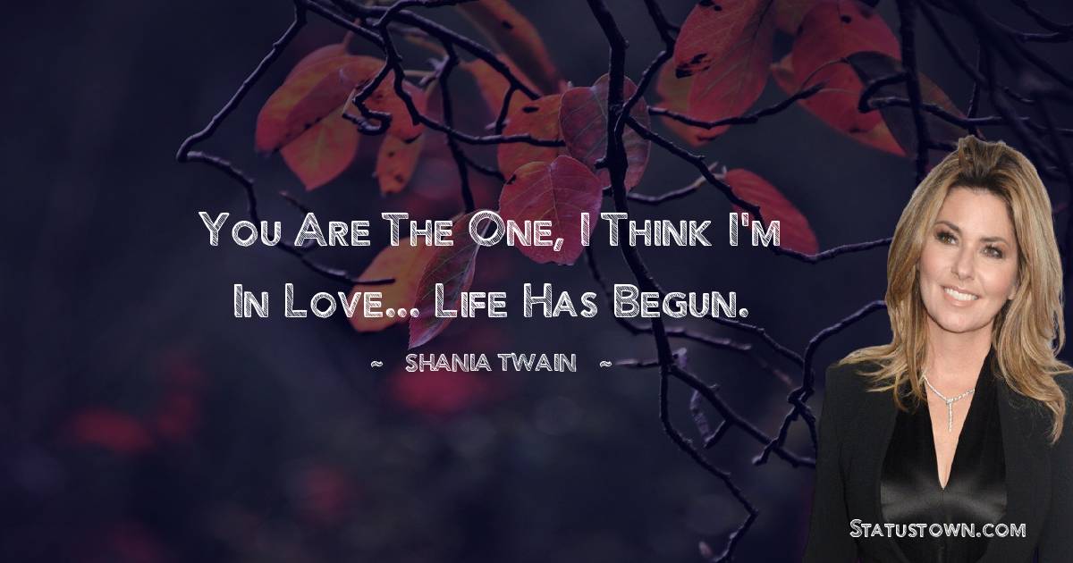 You are the one, I think I'm in love... life has begun. - Shania Twain quotes
