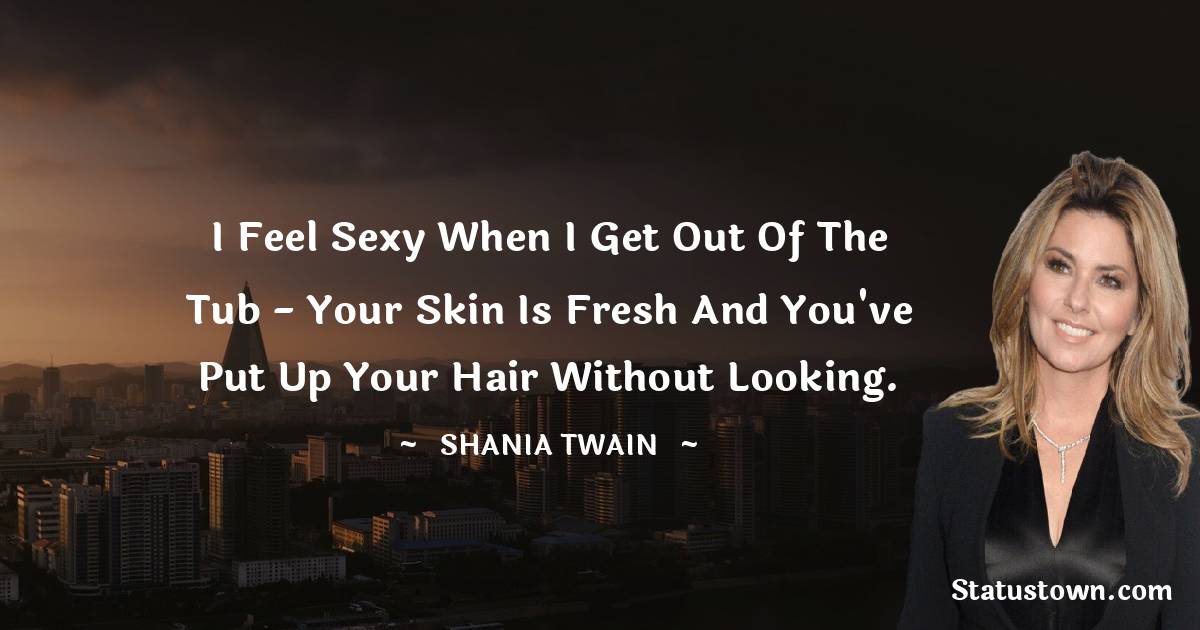 I feel sexy when I get out of the tub - your skin is fresh and you've put up your hair without looking. - Shania Twain quotes