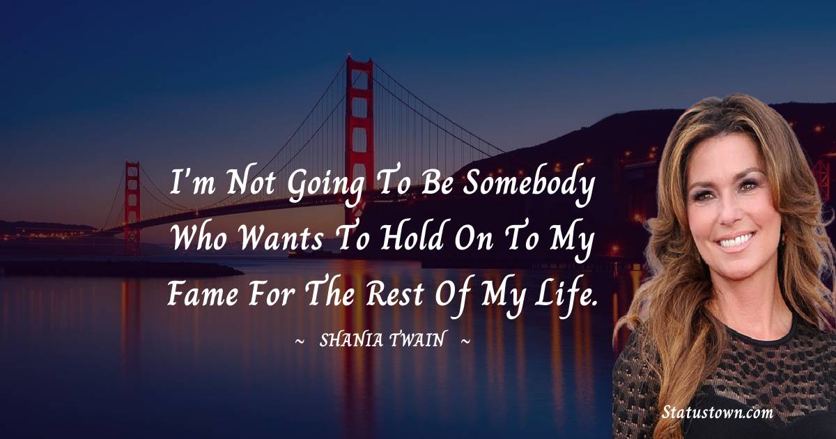 I'm not going to be somebody who wants to hold on to my fame for the rest of my life. - Shania Twain quotes