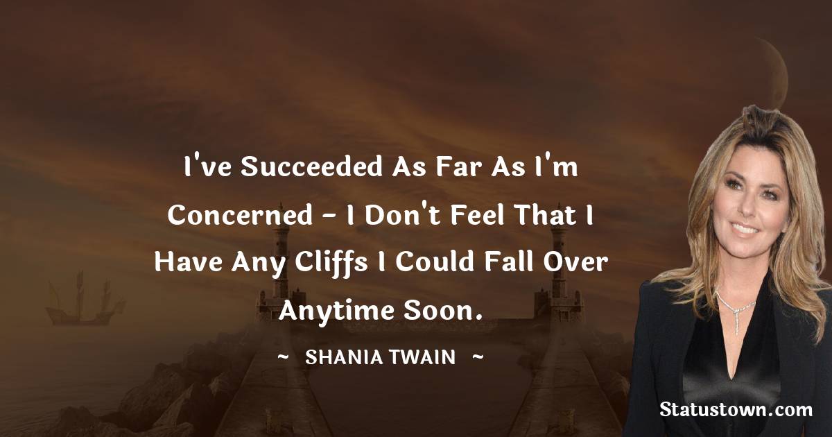 I've succeeded as far as I'm concerned - I don't feel that I have any cliffs I could fall over anytime soon. - Shania Twain quotes