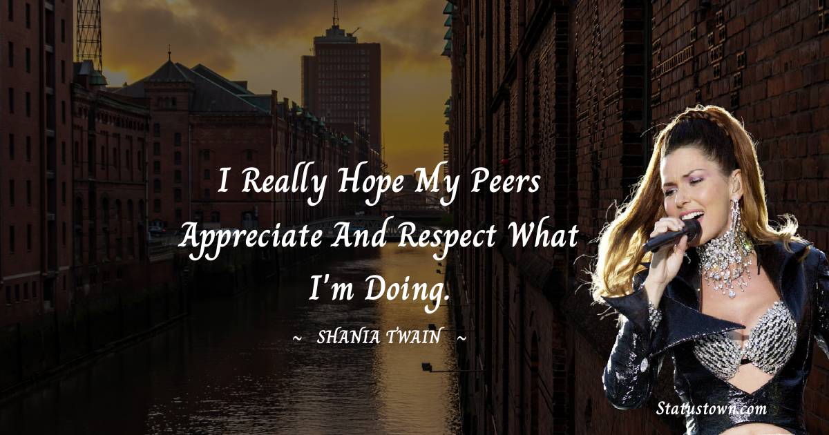 I really hope my peers appreciate and respect what I'm doing. - Shania Twain quotes