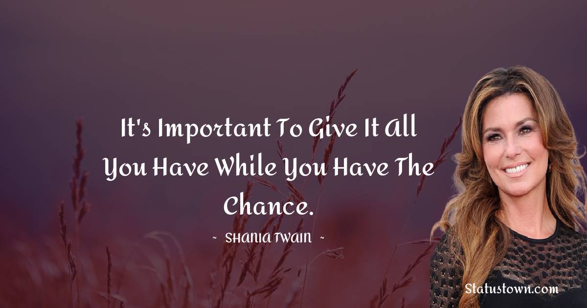 It's important to give it all you have while you have the chance. - Shania Twain quotes