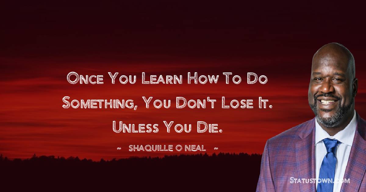 Once you learn how to do something, you don't lose it. Unless you die.