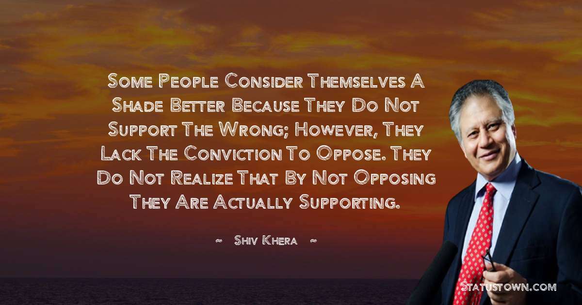 Some people consider themselves a shade better because they do not support the wrong; however, they lack the conviction to oppose. They do not realize that by not opposing they are actually supporting. - Shiv Khera quotes