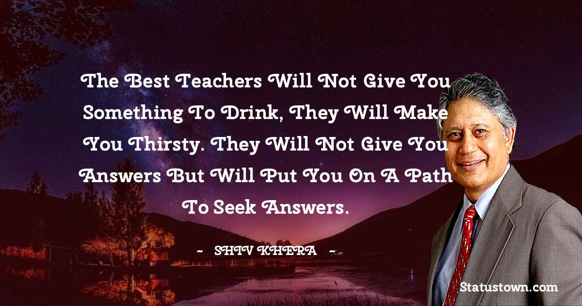 Shiv Khera Quotes - The best teachers will not give you something to drink, they will make you thirsty. They will not give you answers but will put you on a path to seek answers.