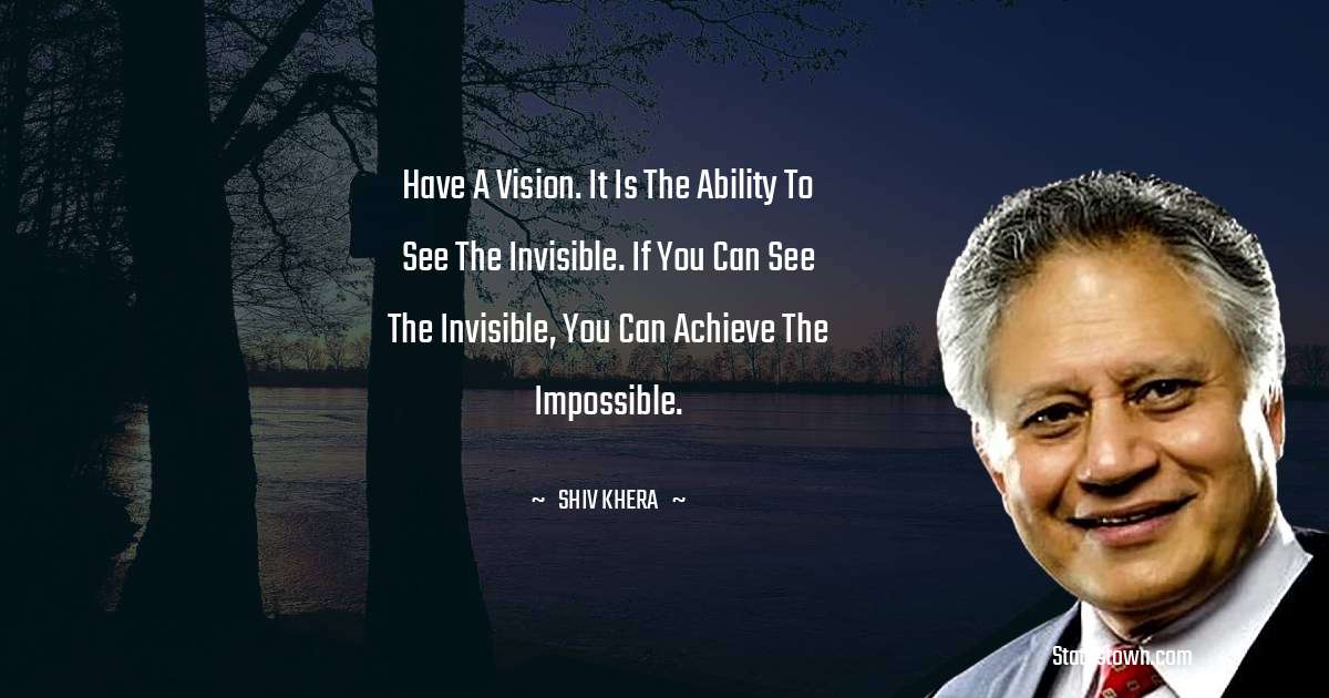 Have a vision. It is the ability to see the invisible. If you can see the invisible, you can achieve the impossible. - Shiv Khera quotes