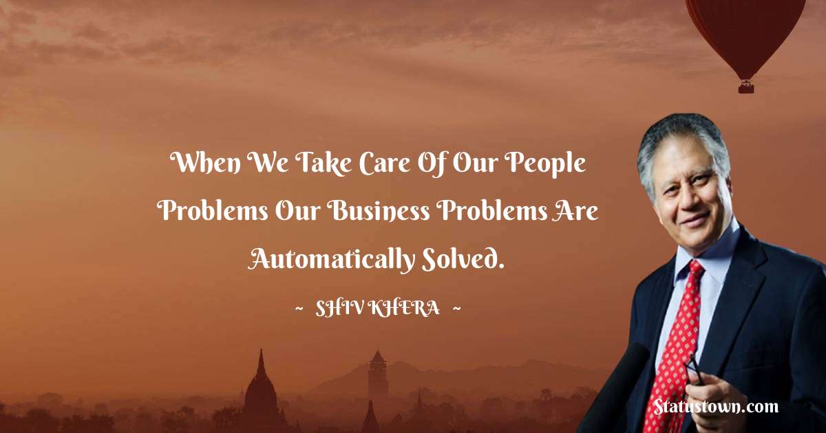 Shiv Khera Quotes - When we take care of our people problems our business problems are automatically solved.