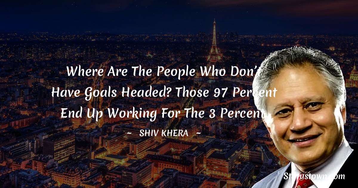 Shiv Khera Quotes - Where are the people who don’t have goals headed? Those 97 percent end up working for the 3 percent.