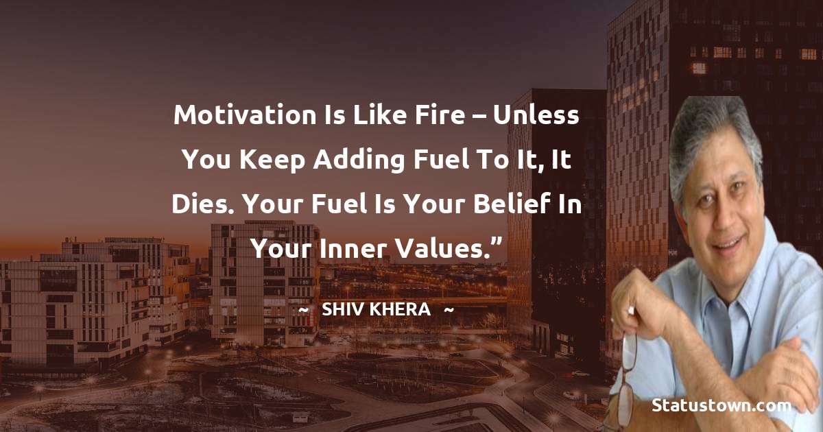 Motivation is like fire – unless you keep adding fuel to it, it dies. Your fuel is your belief in your inner values.” - Shiv Khera quotes