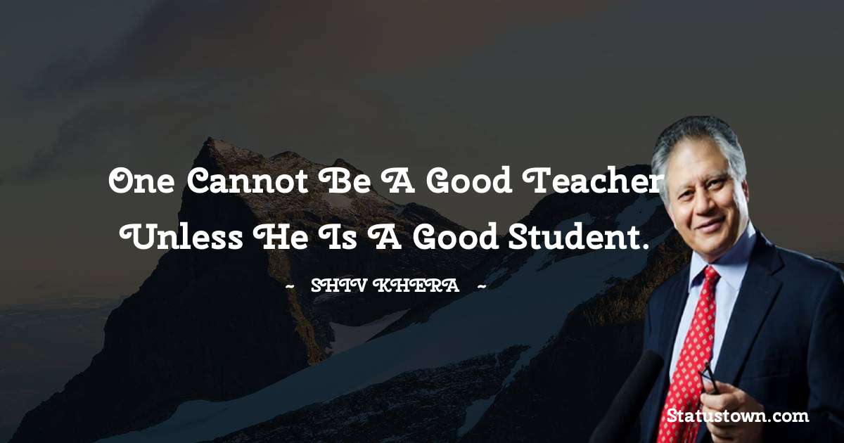 Shiv Khera Quotes - One cannot be a good teacher unless he is a good student.