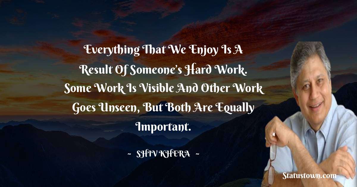 Everything that we enjoy is a result of someone’s hard work. Some work is visible and other work goes unseen, but both are equally important. - Shiv Khera quotes