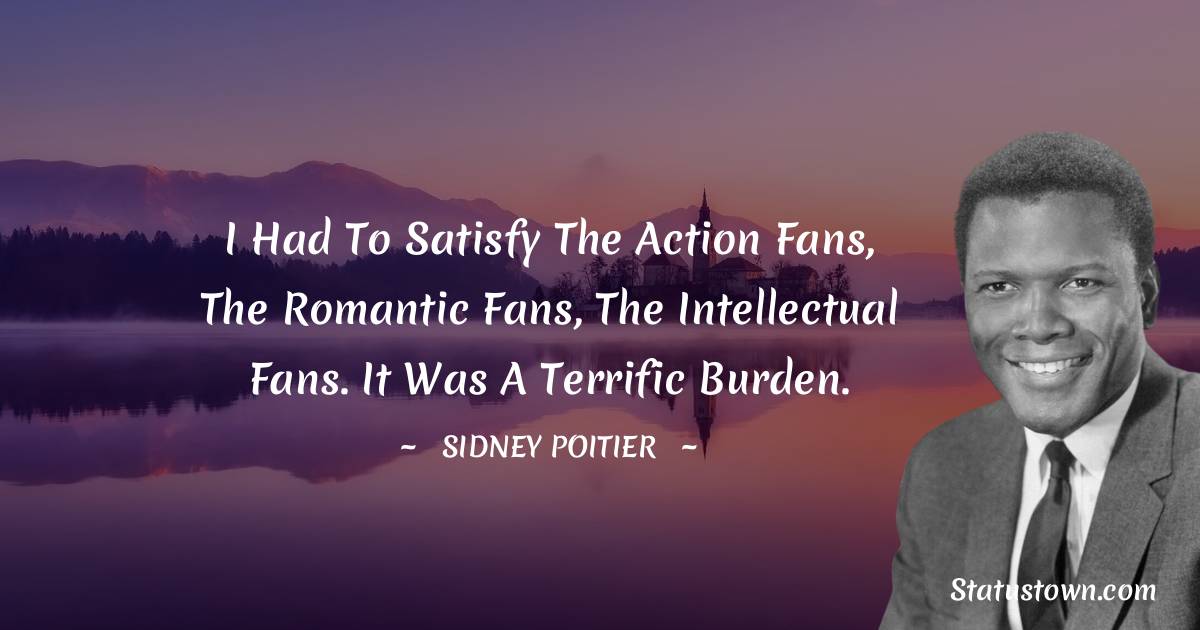 I had to satisfy the action fans, the romantic fans, the intellectual fans. It was a terrific burden. - Sidney Poitier quotes