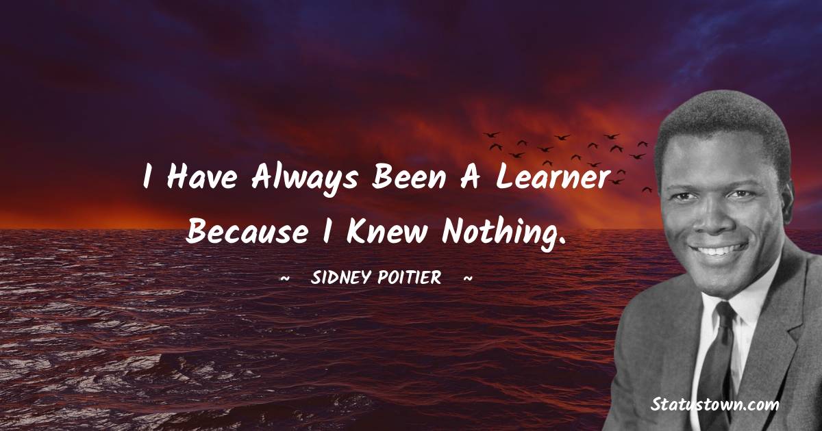 I have always been a learner because I knew nothing.