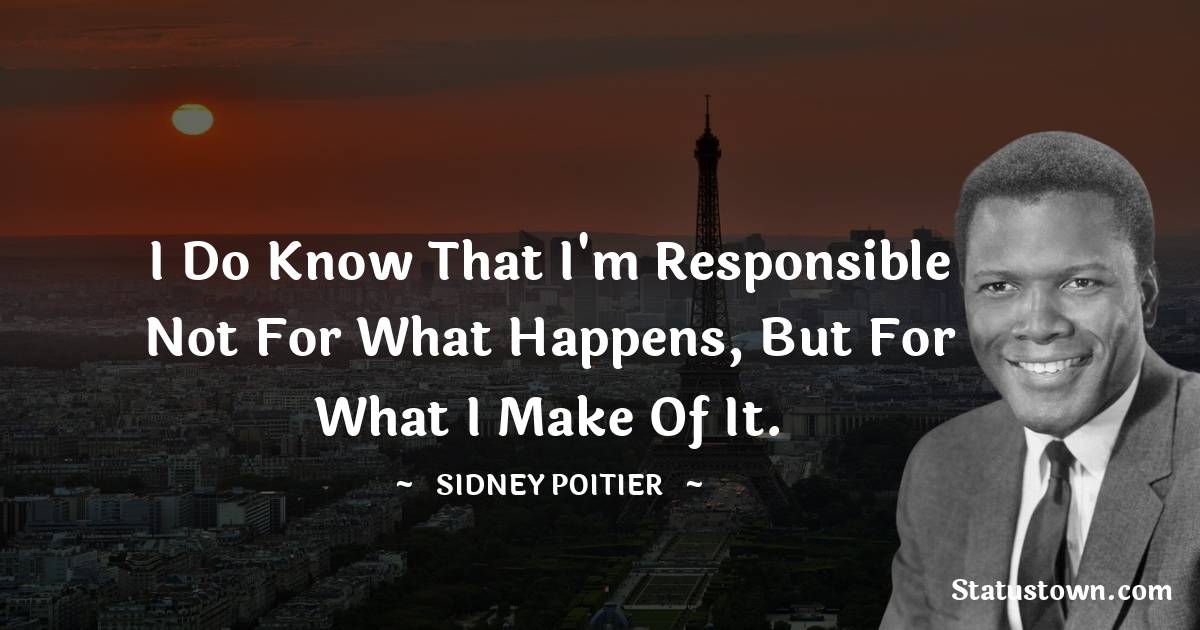 I do know that I'm responsible not for what happens, but for what I make of it. - Sidney Poitier quotes