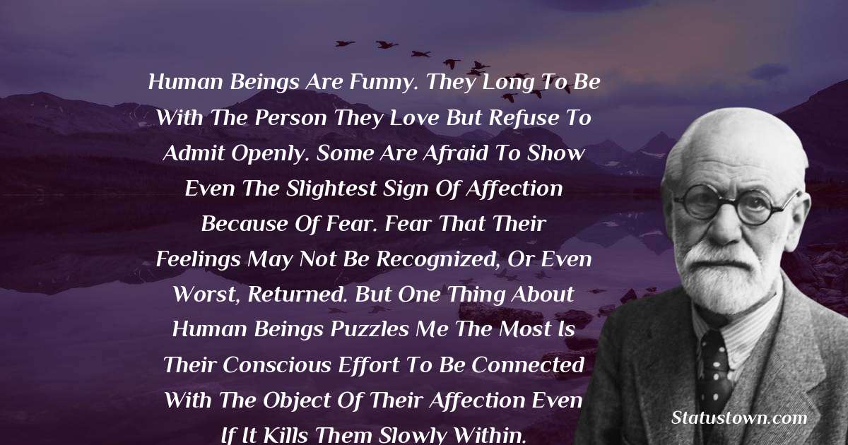 Sigmund Freud  Quotes - Human beings are funny. They long to be with the person they love but refuse to admit openly. Some are afraid to show even the slightest sign of affection because of fear. Fear that their feelings may not be recognized, or even worst, returned. But one thing about human beings puzzles me the most is their conscious effort to be connected with the object of their affection even if it kills them slowly within.