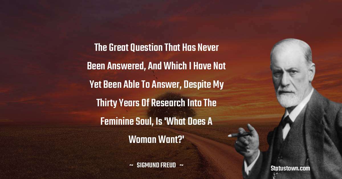 Sigmund Freud  Quotes - The great question that has never been answered, and which I have not yet been able to answer, despite my thirty years of research into the feminine soul, is 'What does a woman want?'